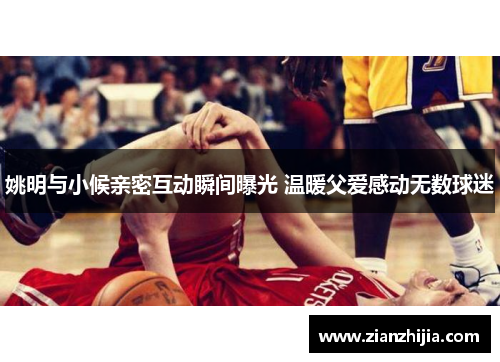 姚明与小候亲密互动瞬间曝光 温暖父爱感动无数球迷