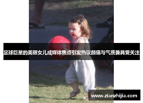 足球巨星的美丽女儿成媒体焦点引发热议颜值与气质兼具受关注
