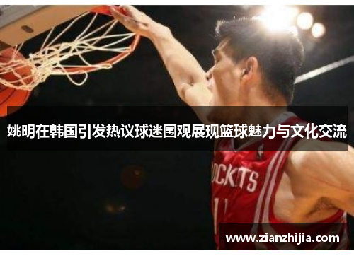 姚明在韩国引发热议球迷围观展现篮球魅力与文化交流
