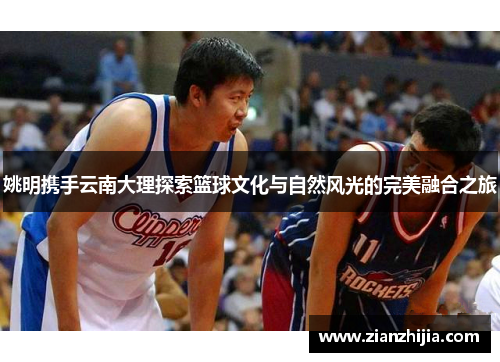 姚明携手云南大理探索篮球文化与自然风光的完美融合之旅