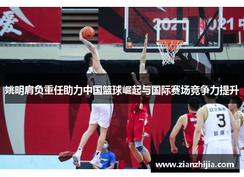 姚明肩负重任助力中国篮球崛起与国际赛场竞争力提升